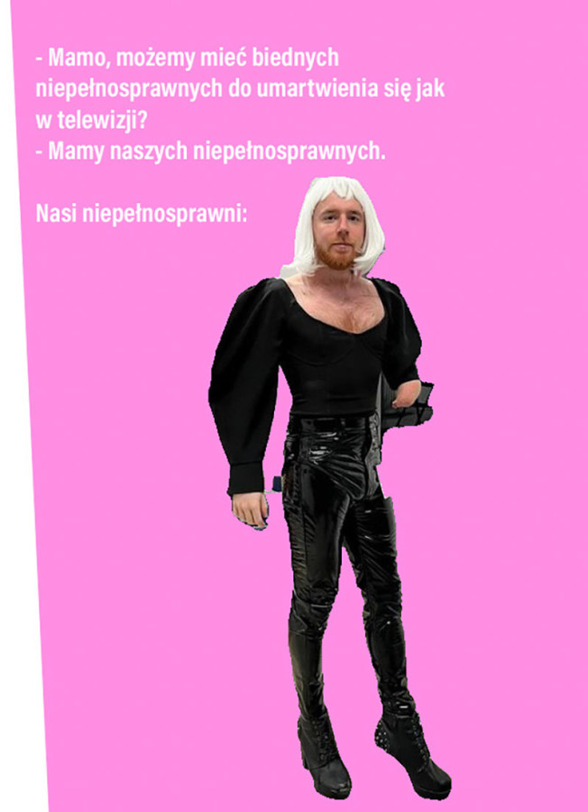 Mem; archiwum prywatne Filipa Pawlaka. Na różowym tle widzimy napis o treści: „– Mamo, możemy mieć biednych niepełnosprawnych do umartwienia się jak w telewizji? – Mamy naszych niepełnosprawnych. Nasi niepełnosprawni:” Pod nim wklejono zdjęcie Filipa Pawlaka z rudym zarostem i w peruce o białych włosach do ramion; nosi czarną, obcisłą bluzkę z dekoltem i bufiastymi rękawami, lateksowe spodnie oraz ekstrawaganckie buty. Jego prawa ręka kończy się powyżej nadgarstka. Postawa jest pewna siebie,a mina neutralna